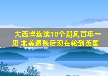 大西洋连续10个飓风百年一见 北美遭殃后现在轮到英国